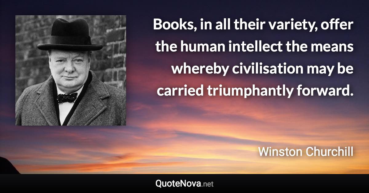 Books, in all their variety, offer the human intellect the means whereby civilisation may be carried triumphantly forward. - Winston Churchill quote