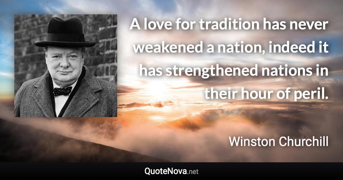 A love for tradition has never weakened a nation, indeed it has strengthened nations in their hour of peril. - Winston Churchill quote