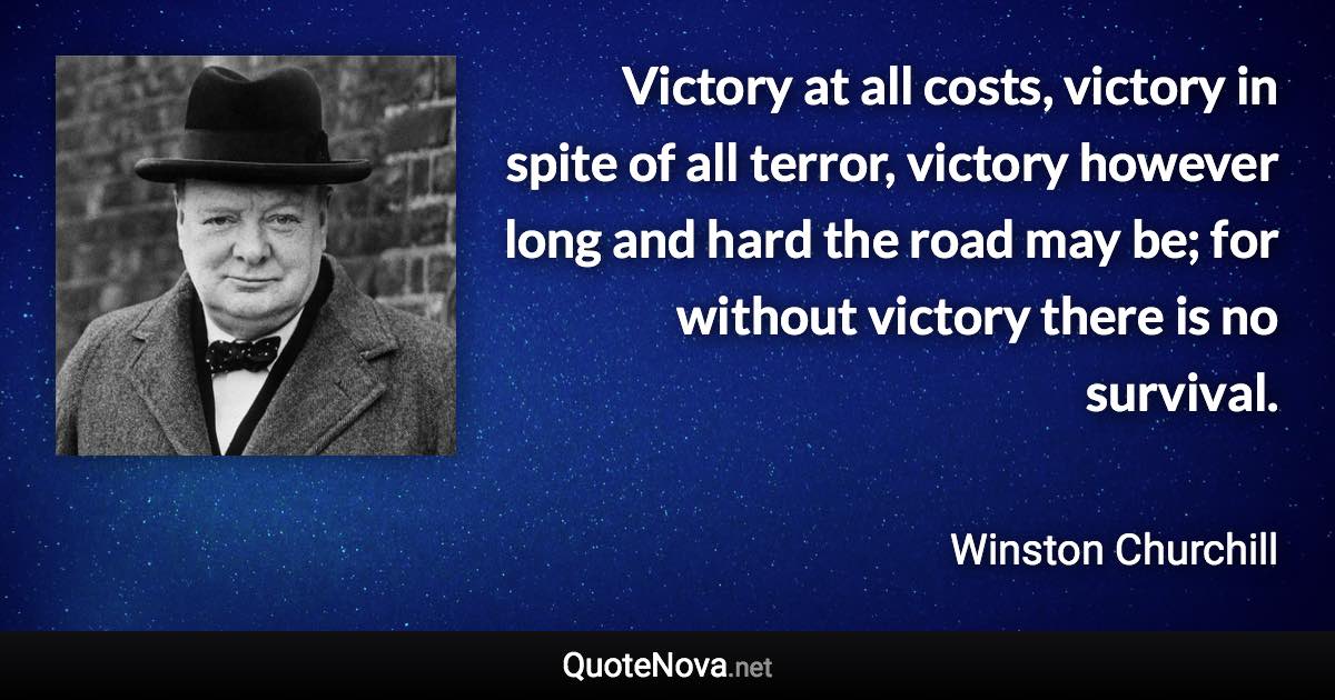 Victory at all costs, victory in spite of all terror, victory however long and hard the road may be; for without victory there is no survival. - Winston Churchill quote