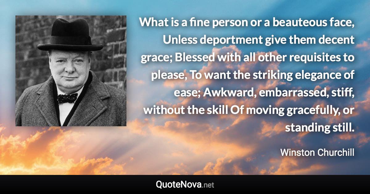 What is a fine person or a beauteous face, Unless deportment give them decent grace; Blessed with all other requisites to please, To want the striking elegance of ease; Awkward, embarrassed, stiff, without the skill Of moving gracefully, or standing still. - Winston Churchill quote