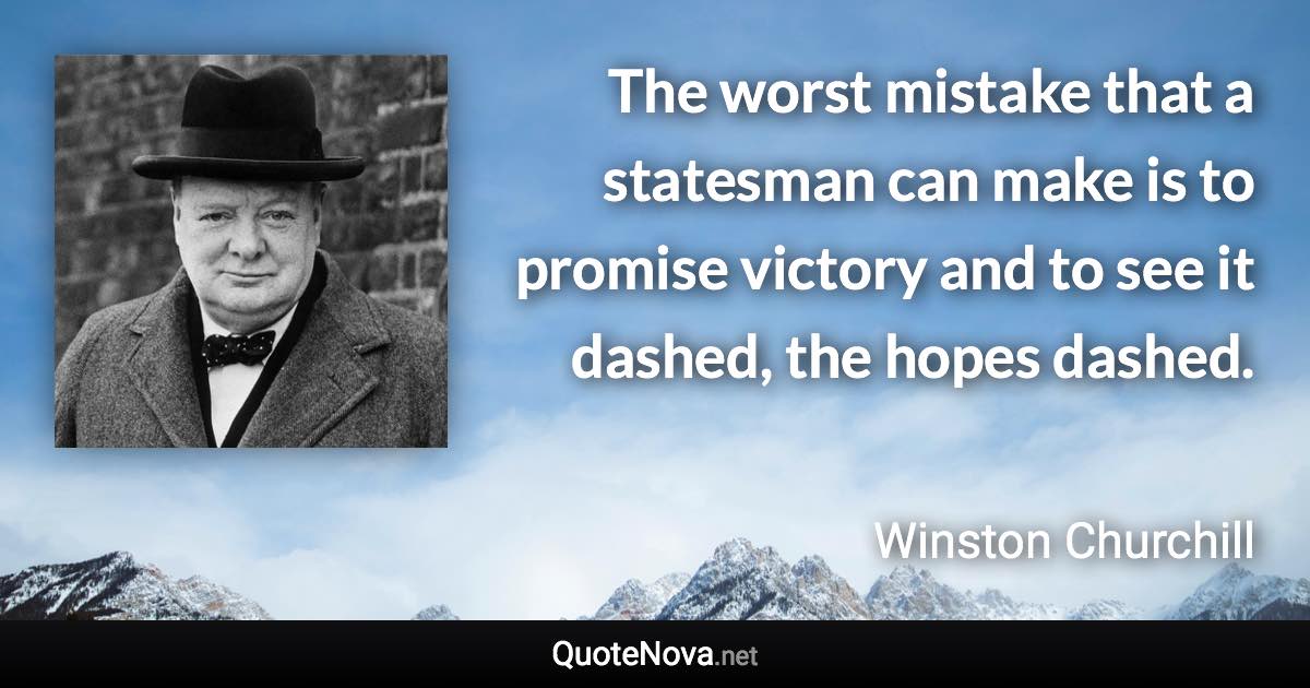 The worst mistake that a statesman can make is to promise victory and to see it dashed, the hopes dashed. - Winston Churchill quote