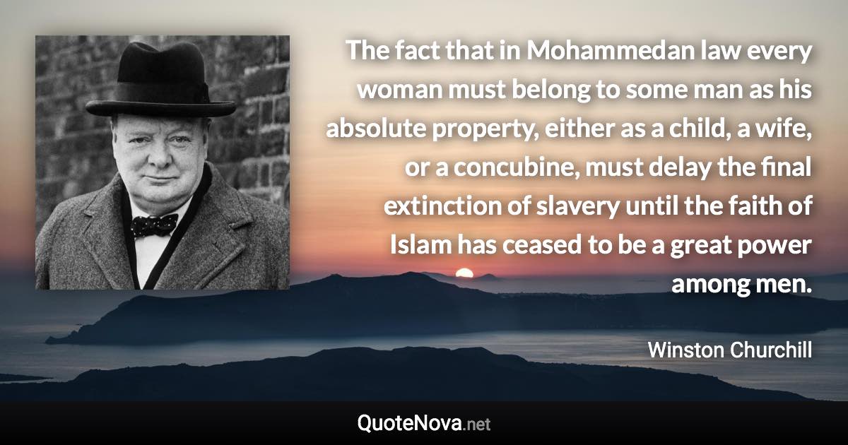 The fact that in Mohammedan law every woman must belong to some man as his absolute property, either as a child, a wife, or a concubine, must delay the final extinction of slavery until the faith of Islam has ceased to be a great power among men. - Winston Churchill quote