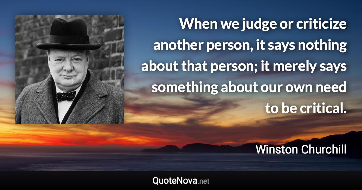When we judge or criticize another person, it says nothing about that person; it merely says something about our own need to be critical. - Winston Churchill quote