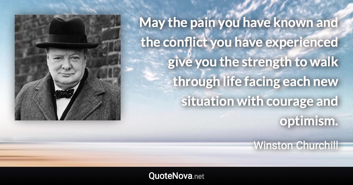 May the pain you have known and the conflict you have experienced give you the strength to walk through life facing each new situation with courage and optimism. - Winston Churchill quote