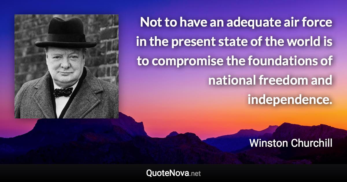 Not to have an adequate air force in the present state of the world is to compromise the foundations of national freedom and independence. - Winston Churchill quote