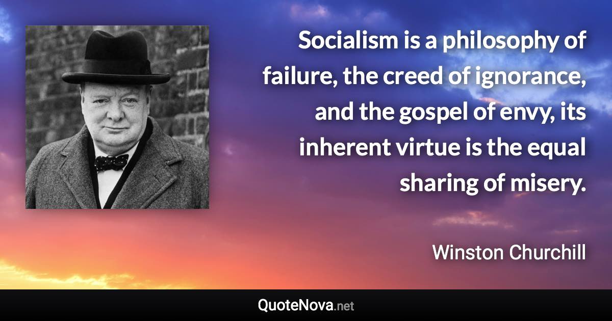 Socialism is a philosophy of failure, the creed of ignorance, and the gospel of envy, its inherent virtue is the equal sharing of misery. - Winston Churchill quote