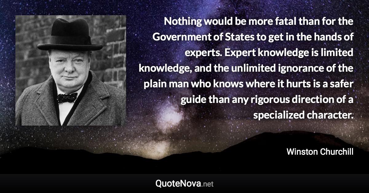 Nothing would be more fatal than for the Government of States to get in the hands of experts. Expert knowledge is limited knowledge, and the unlimited ignorance of the plain man who knows where it hurts is a safer guide than any rigorous direction of a specialized character. - Winston Churchill quote