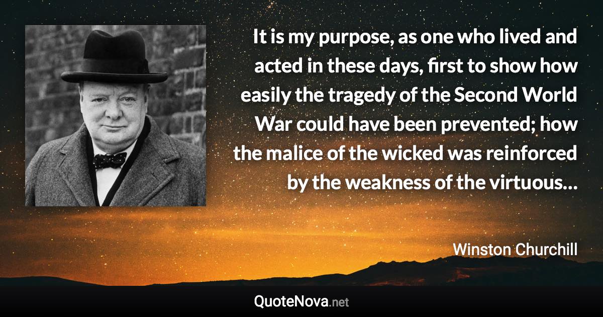 It is my purpose, as one who lived and acted in these days, first to show how easily the tragedy of the Second World War could have been prevented; how the malice of the wicked was reinforced by the weakness of the virtuous… - Winston Churchill quote