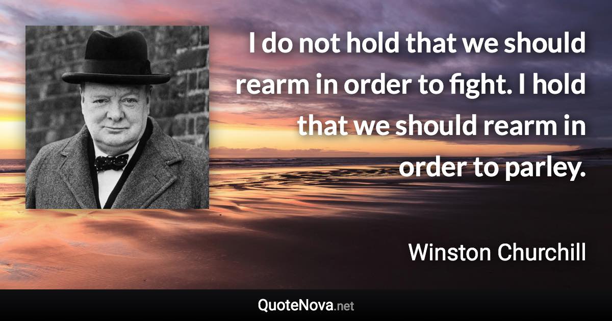 I do not hold that we should rearm in order to fight. I hold that we should rearm in order to parley. - Winston Churchill quote