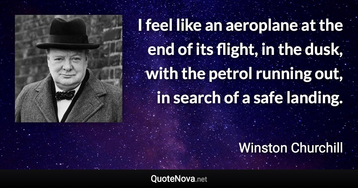 I feel like an aeroplane at the end of its flight, in the dusk, with the petrol running out, in search of a safe landing. - Winston Churchill quote