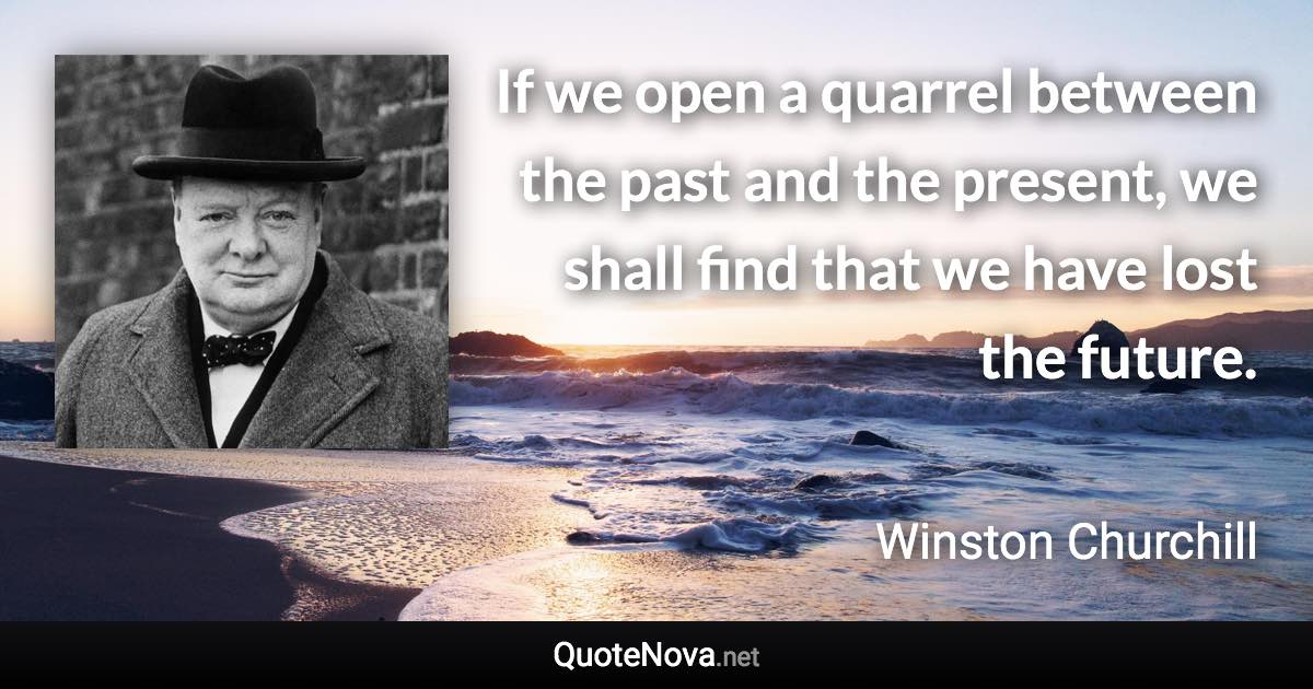 If we open a quarrel between the past and the present, we shall find that we have lost the future. - Winston Churchill quote