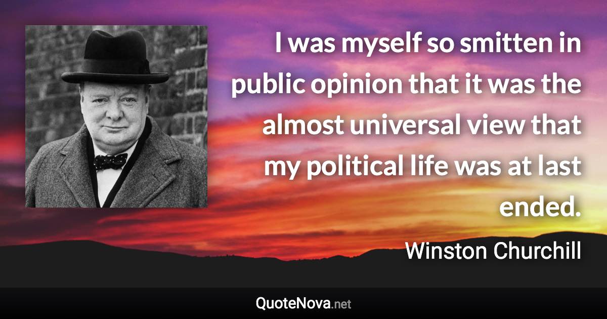 I was myself so smitten in public opinion that it was the almost universal view that my political life was at last ended. - Winston Churchill quote