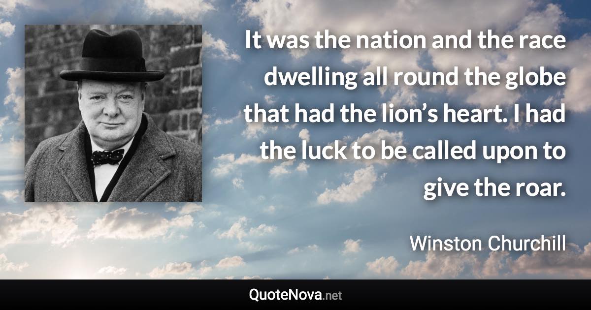 It was the nation and the race dwelling all round the globe that had the lion’s heart. I had the luck to be called upon to give the roar. - Winston Churchill quote