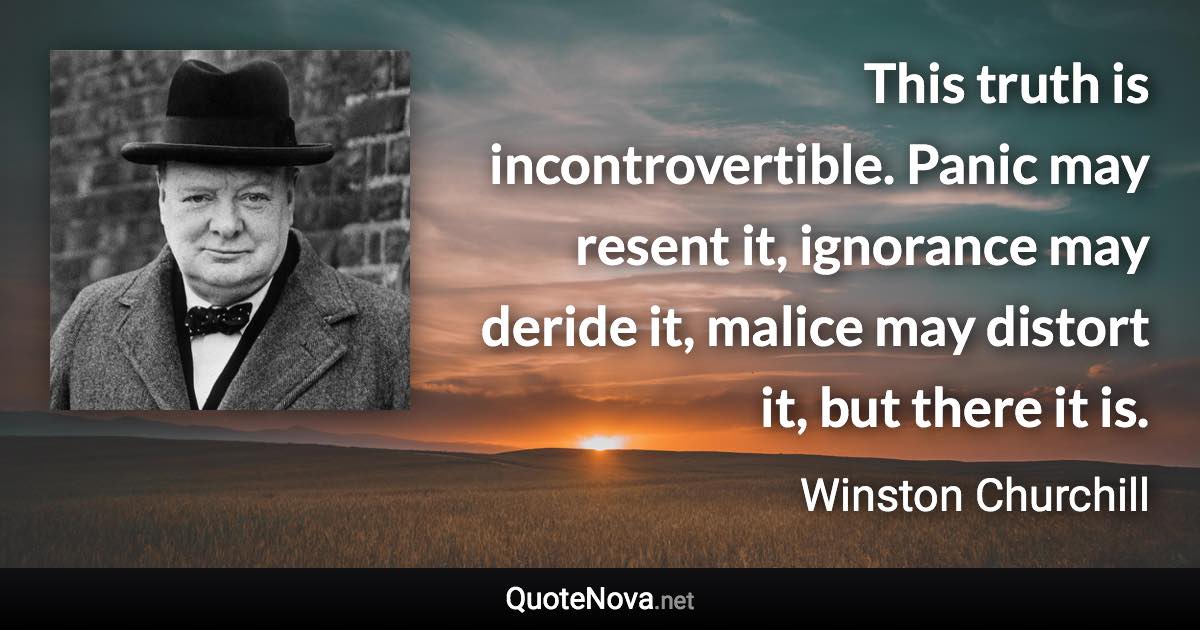 This truth is incontrovertible. Panic may resent it, ignorance may deride it, malice may distort it, but there it is. - Winston Churchill quote