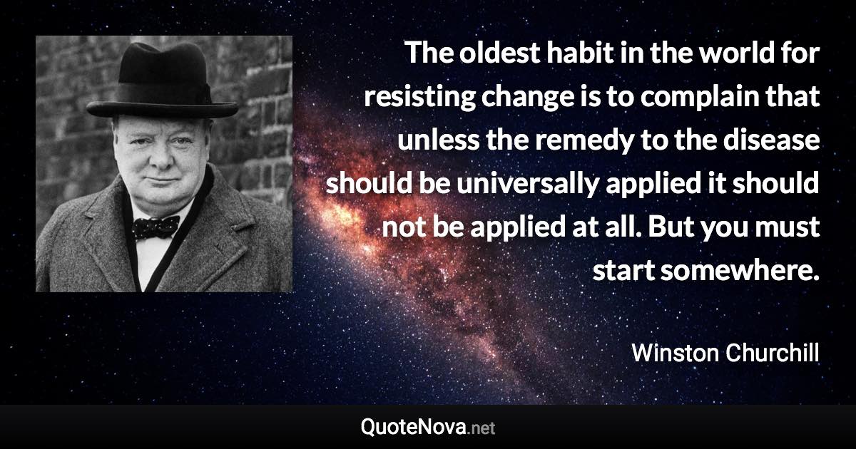 The oldest habit in the world for resisting change is to complain that unless the remedy to the disease should be universally applied it should not be applied at all. But you must start somewhere. - Winston Churchill quote