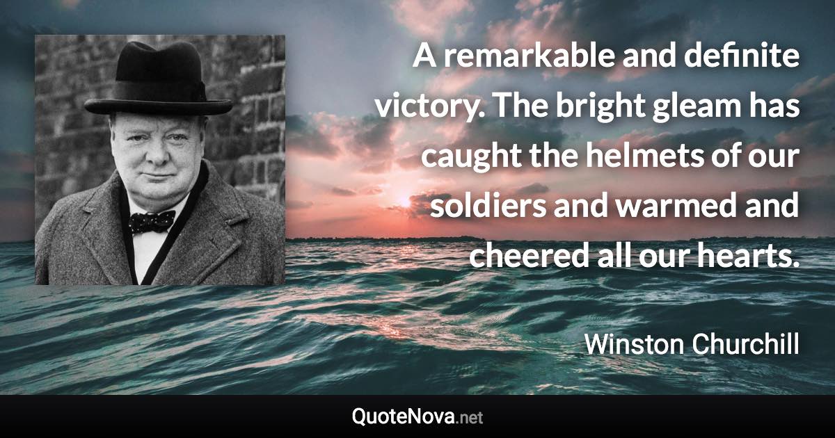 A remarkable and definite victory. The bright gleam has caught the helmets of our soldiers and warmed and cheered all our hearts. - Winston Churchill quote