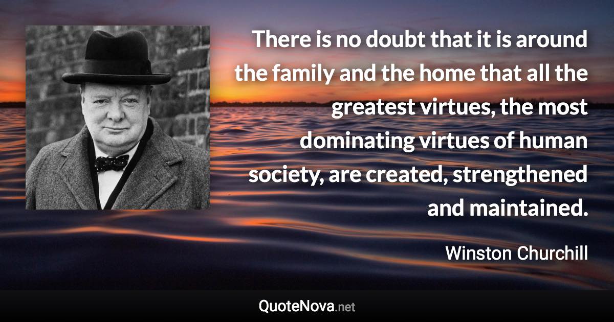 There is no doubt that it is around the family and the home that all the greatest virtues, the most dominating virtues of human society, are created, strengthened and maintained. - Winston Churchill quote