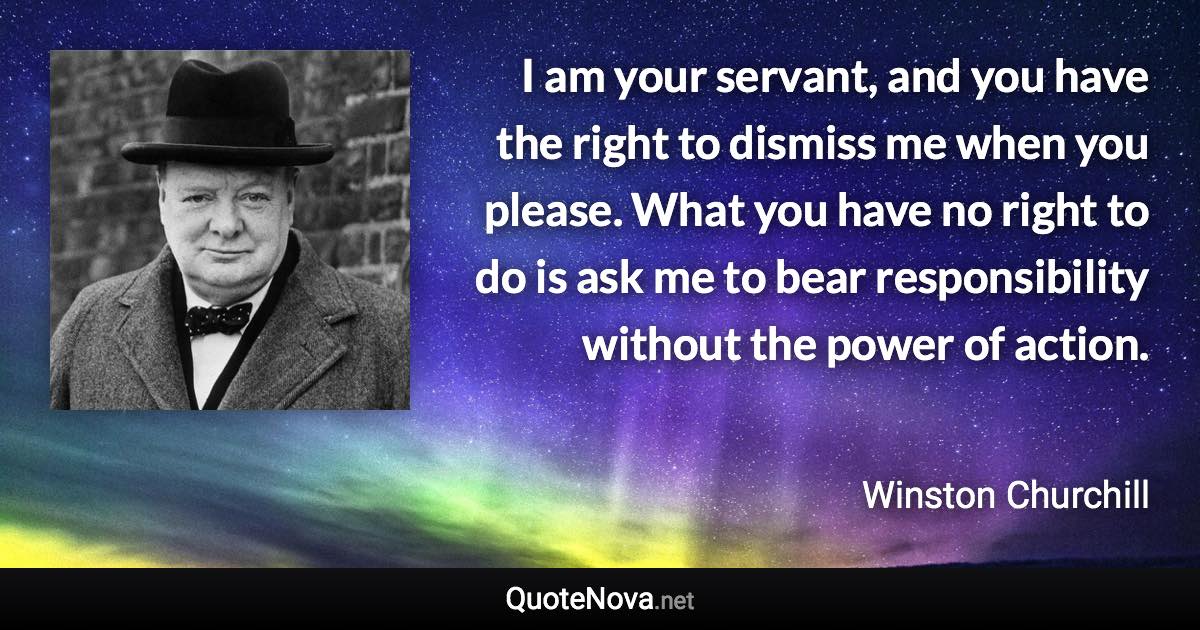 I am your servant, and you have the right to dismiss me when you please. What you have no right to do is ask me to bear responsibility without the power of action. - Winston Churchill quote