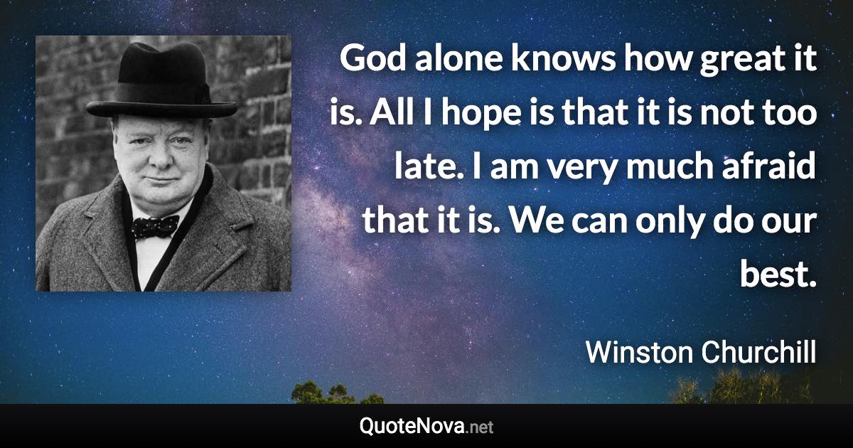 God alone knows how great it is. All I hope is that it is not too late. I am very much afraid that it is. We can only do our best. - Winston Churchill quote