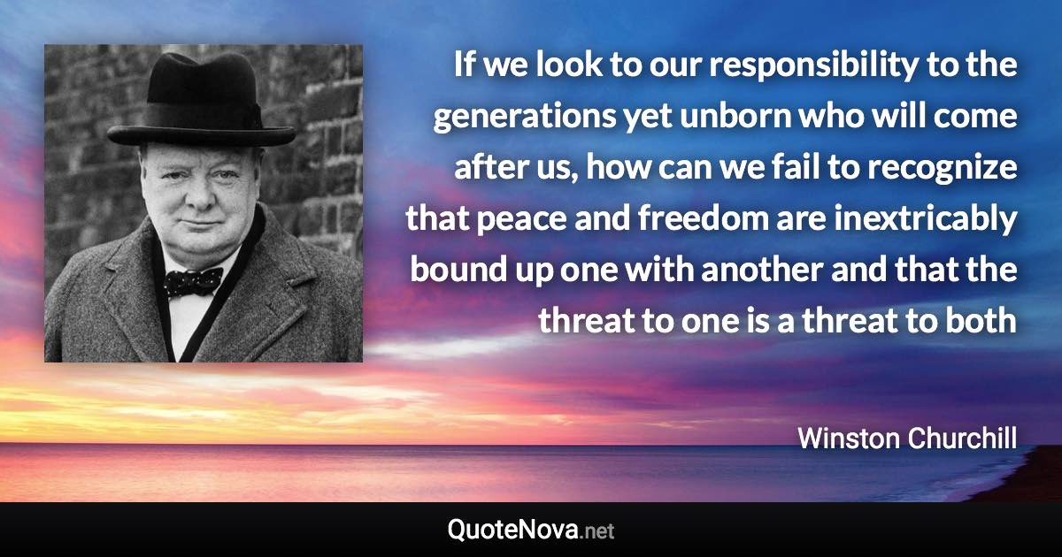 If we look to our responsibility to the generations yet unborn who will come after us, how can we fail to recognize that peace and freedom are inextricably bound up one with another and that the threat to one is a threat to both - Winston Churchill quote