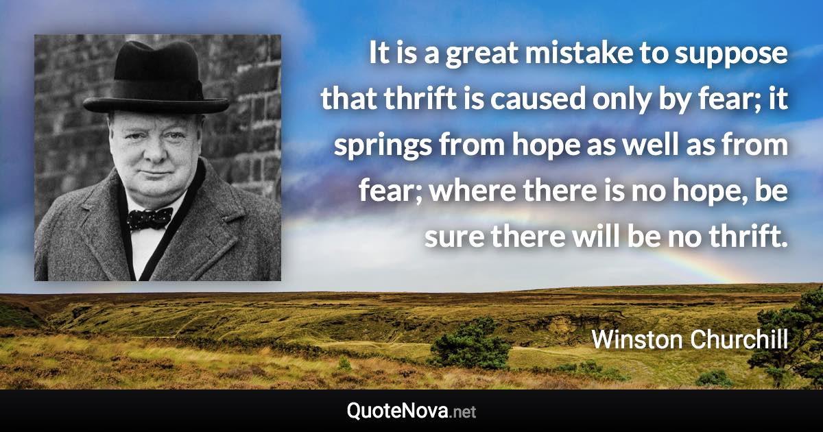 It is a great mistake to suppose that thrift is caused only by fear; it springs from hope as well as from fear; where there is no hope, be sure there will be no thrift. - Winston Churchill quote