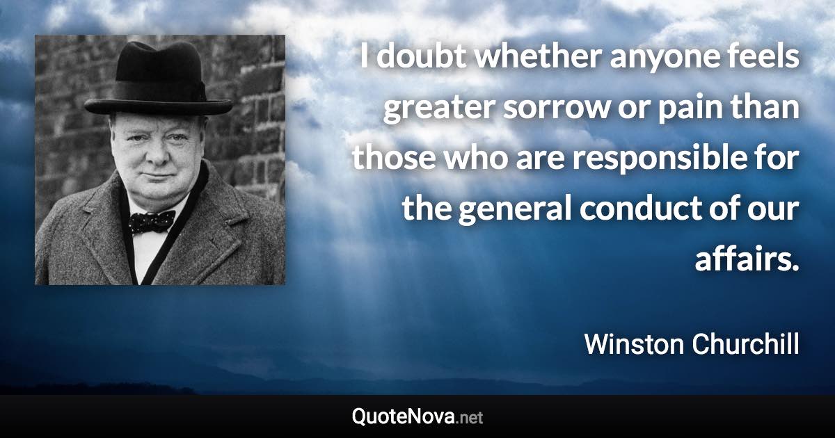 I doubt whether anyone feels greater sorrow or pain than those who are responsible for the general conduct of our affairs. - Winston Churchill quote