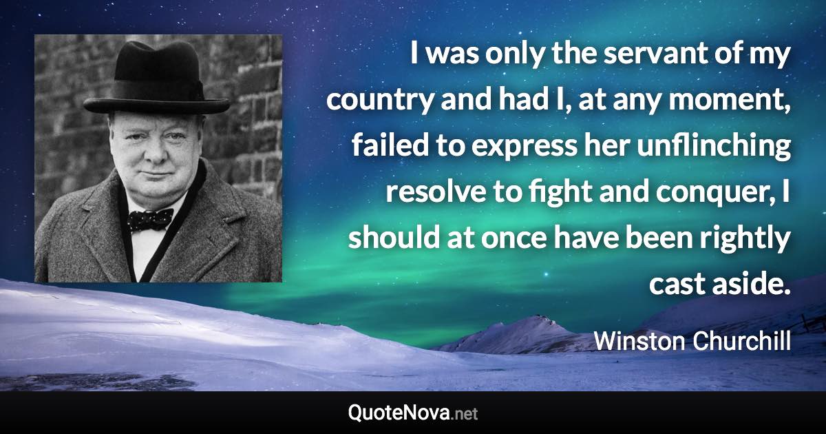 I was only the servant of my country and had I, at any moment, failed to express her unflinching resolve to fight and conquer, I should at once have been rightly cast aside. - Winston Churchill quote