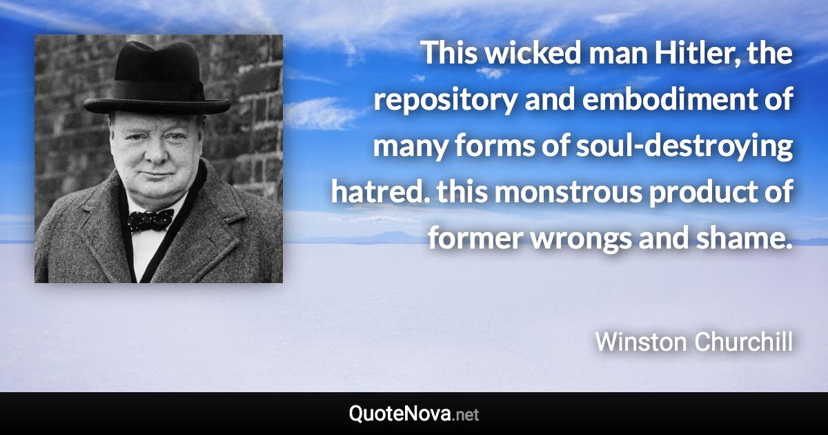 This wicked man Hitler, the repository and embodiment of many forms of soul-destroying hatred. this monstrous product of former wrongs and shame. - Winston Churchill quote