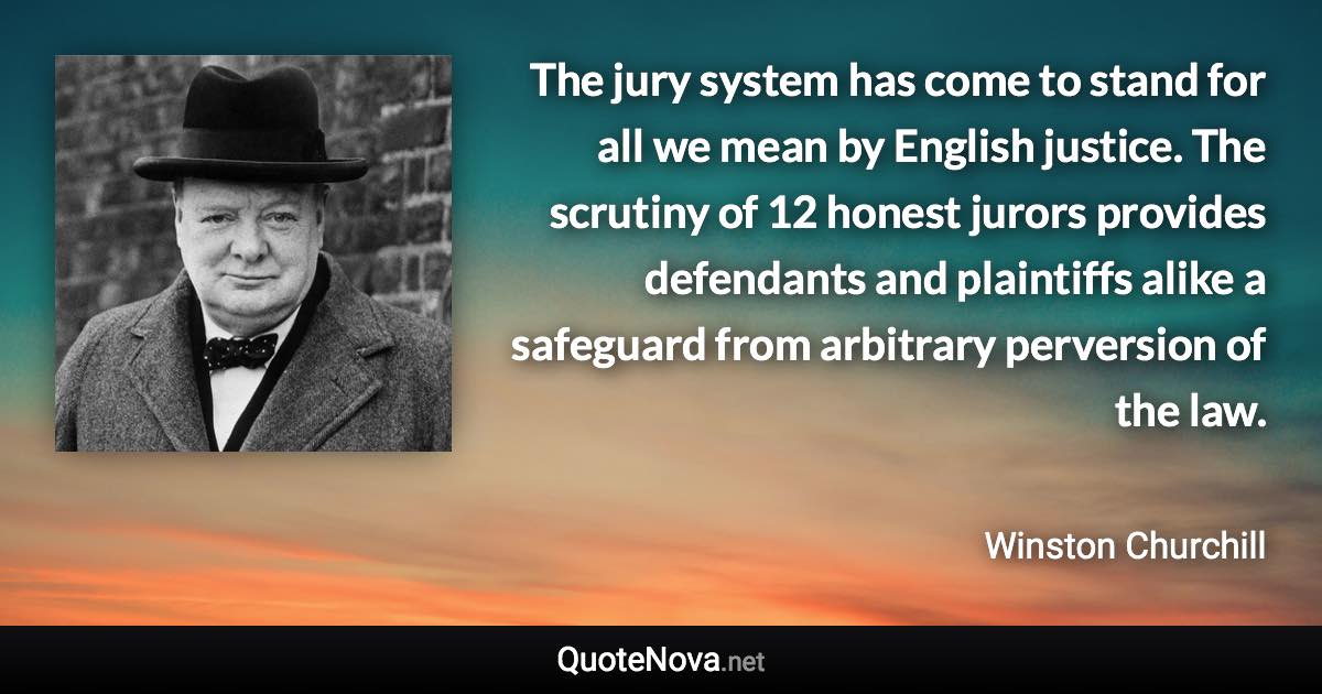 The jury system has come to stand for all we mean by English justice. The scrutiny of 12 honest jurors provides defendants and plaintiffs alike a safeguard from arbitrary perversion of the law. - Winston Churchill quote