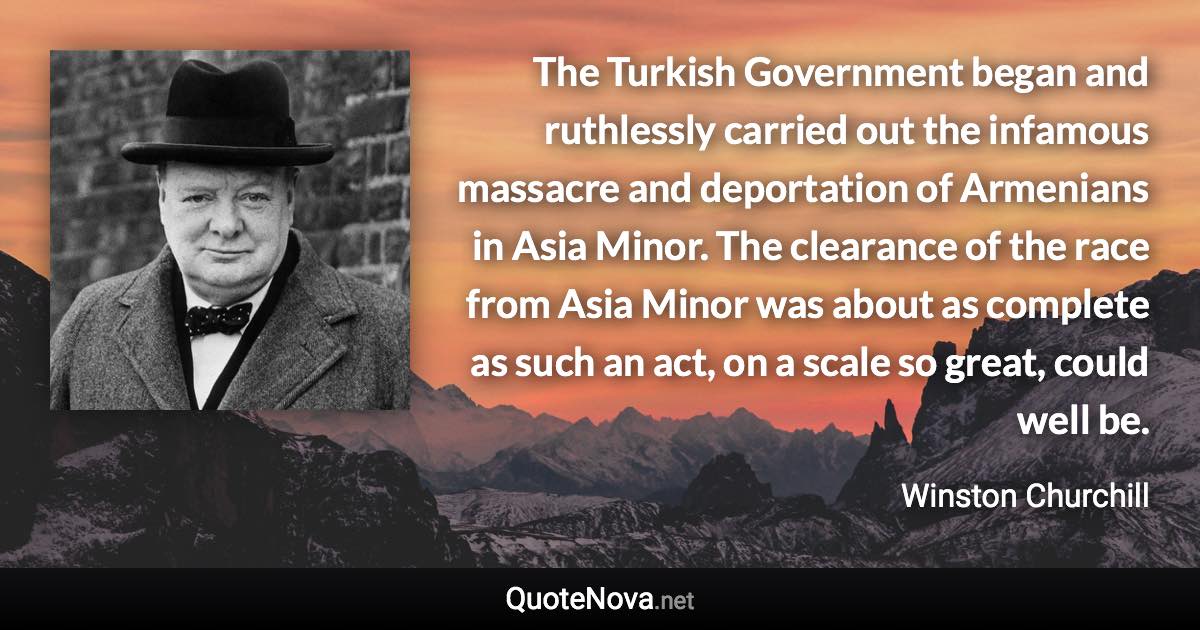 The Turkish Government began and ruthlessly carried out the infamous massacre and deportation of Armenians in Asia Minor. The clearance of the race from Asia Minor was about as complete as such an act, on a scale so great, could well be. - Winston Churchill quote