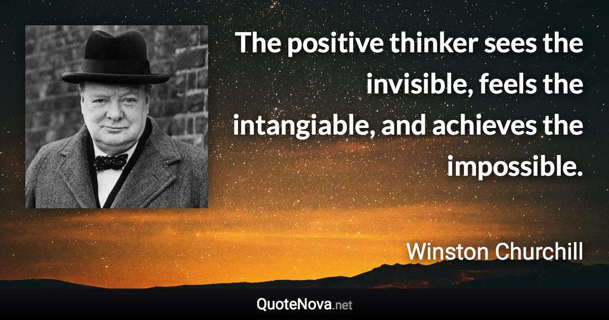 The positive thinker sees the invisible, feels the intangiable, and achieves the impossible. - Winston Churchill quote