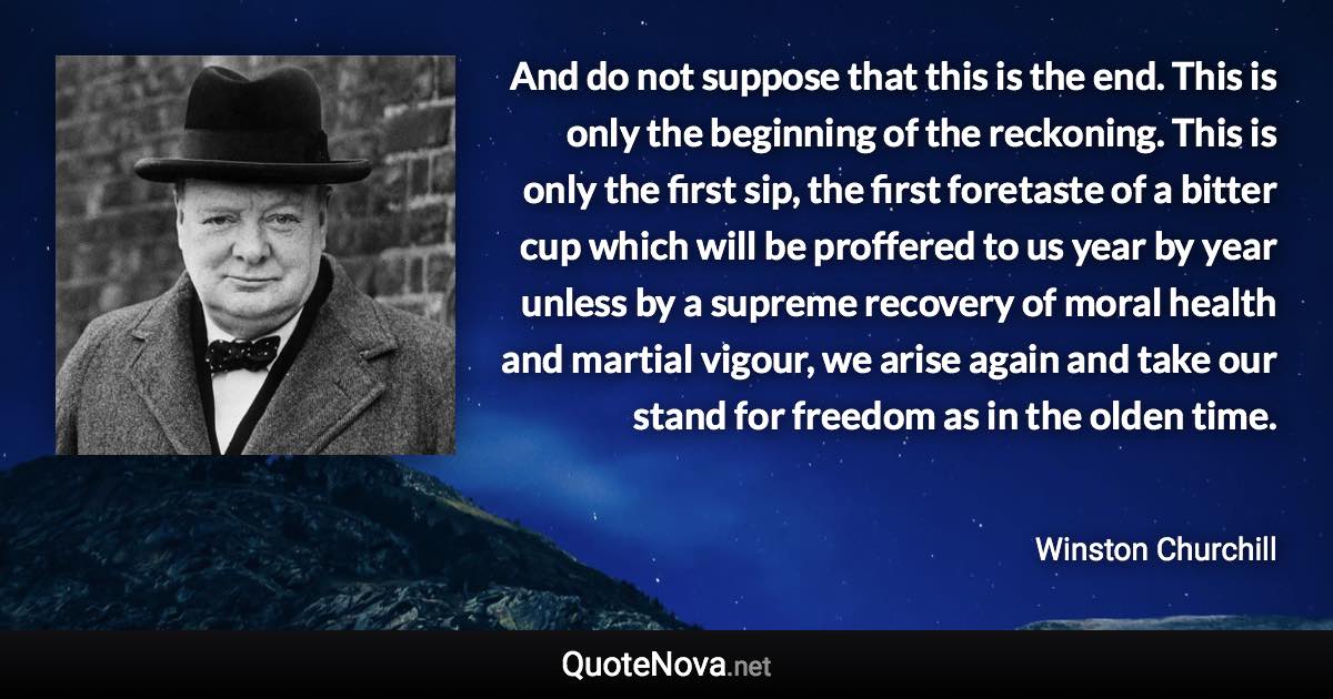 And do not suppose that this is the end. This is only the beginning of the reckoning. This is only the first sip, the first foretaste of a bitter cup which will be proffered to us year by year unless by a supreme recovery of moral health and martial vigour, we arise again and take our stand for freedom as in the olden time. - Winston Churchill quote