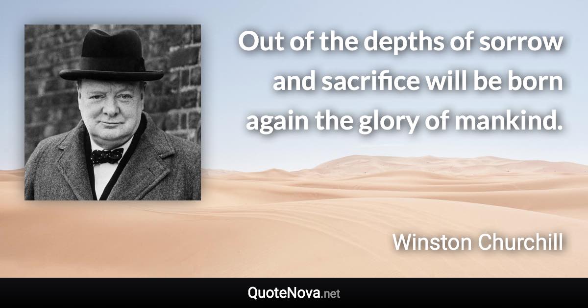 Out of the depths of sorrow and sacrifice will be born again the glory of mankind. - Winston Churchill quote