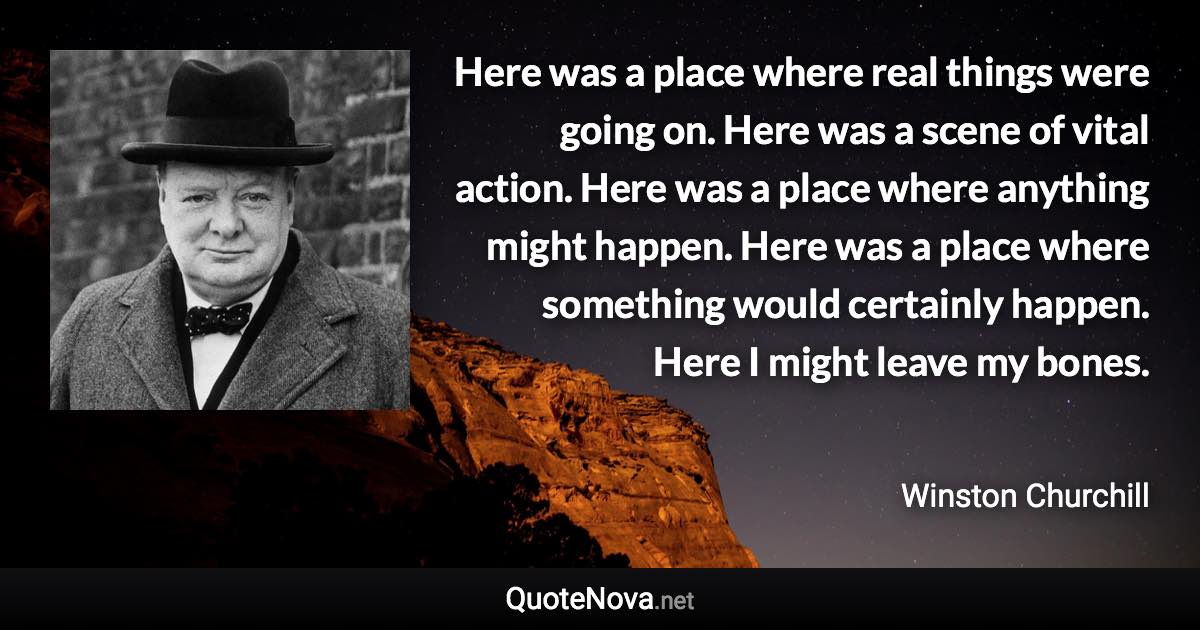 Here was a place where real things were going on. Here was a scene of vital action. Here was a place where anything might happen. Here was a place where something would certainly happen. Here I might leave my bones. - Winston Churchill quote