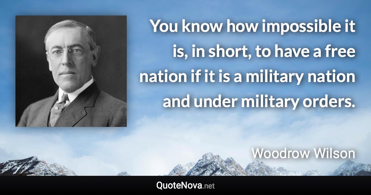 You know how impossible it is, in short, to have a free nation if it is a military nation and under military orders. - Woodrow Wilson quote