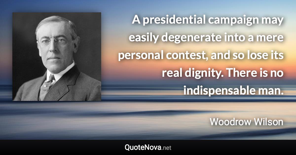 A presidential campaign may easily degenerate into a mere personal contest, and so lose its real dignity. There is no indispensable man. - Woodrow Wilson quote