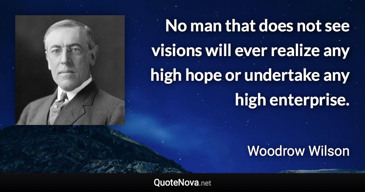 No man that does not see visions will ever realize any high hope or undertake any high enterprise. - Woodrow Wilson quote