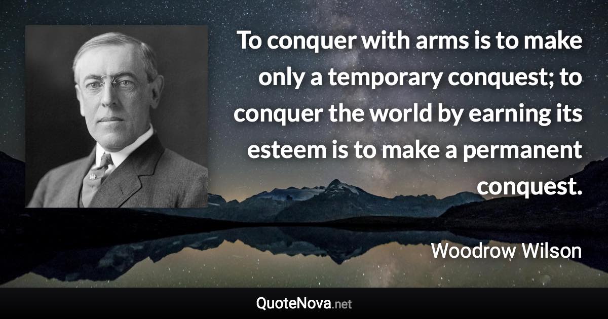 To conquer with arms is to make only a temporary conquest; to conquer the world by earning its esteem is to make a permanent conquest. - Woodrow Wilson quote