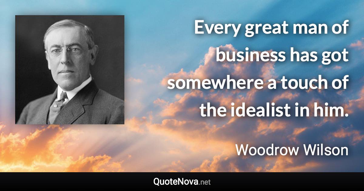 Every great man of business has got somewhere a touch of the idealist in him. - Woodrow Wilson quote