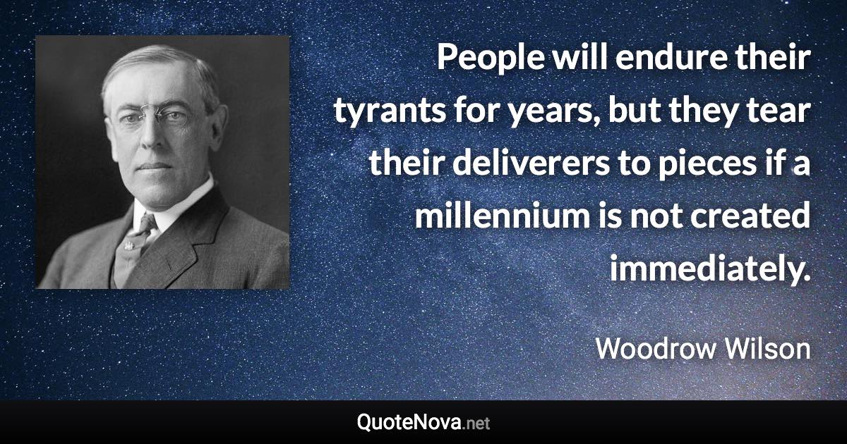 People will endure their tyrants for years, but they tear their deliverers to pieces if a millennium is not created immediately. - Woodrow Wilson quote