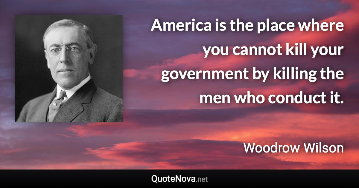 America is the place where you cannot kill your government by killing the men who conduct it. - Woodrow Wilson quote