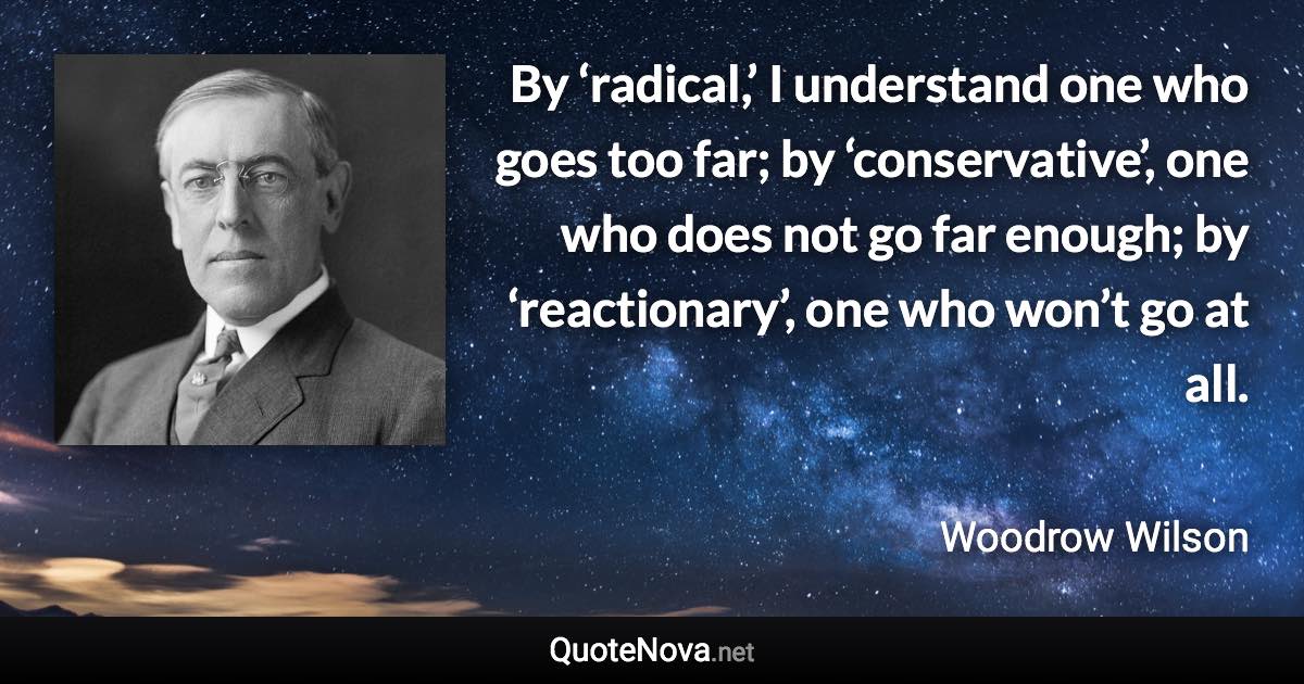 By ‘radical,’ I understand one who goes too far; by ‘conservative’, one who does not go far enough; by ‘reactionary’, one who won’t go at all. - Woodrow Wilson quote