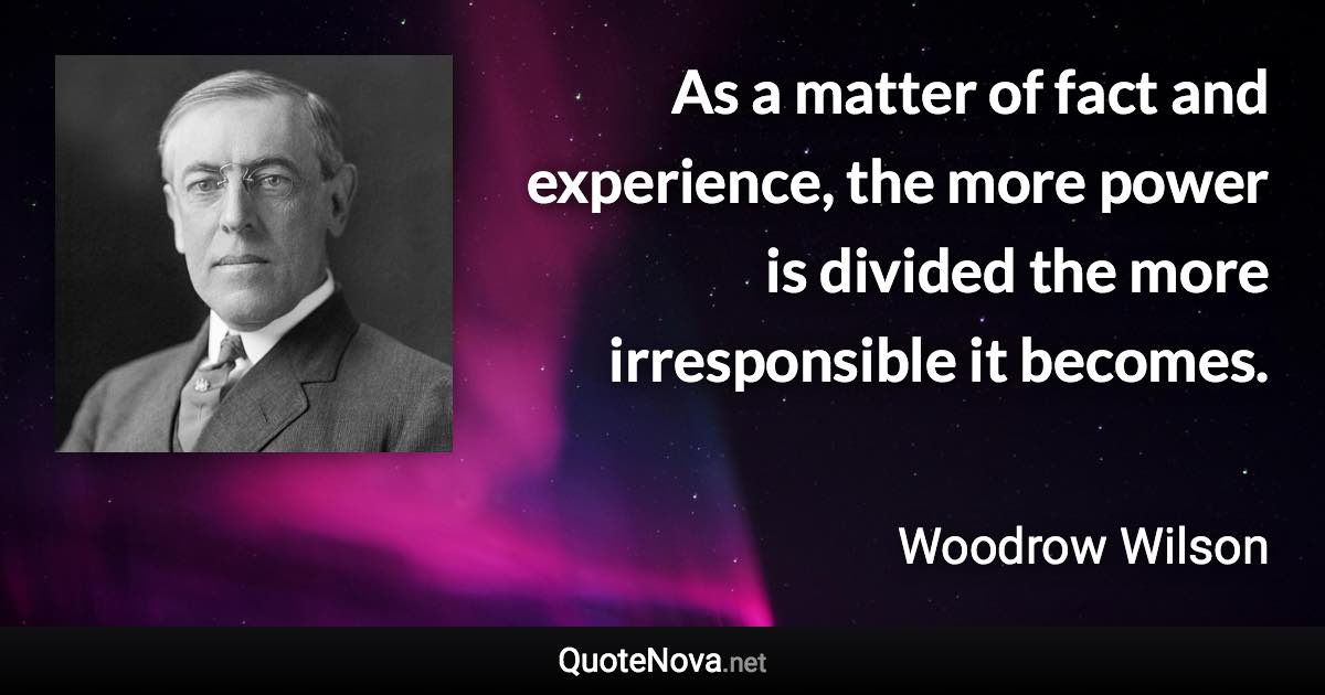As a matter of fact and experience, the more power is divided the more irresponsible it becomes. - Woodrow Wilson quote