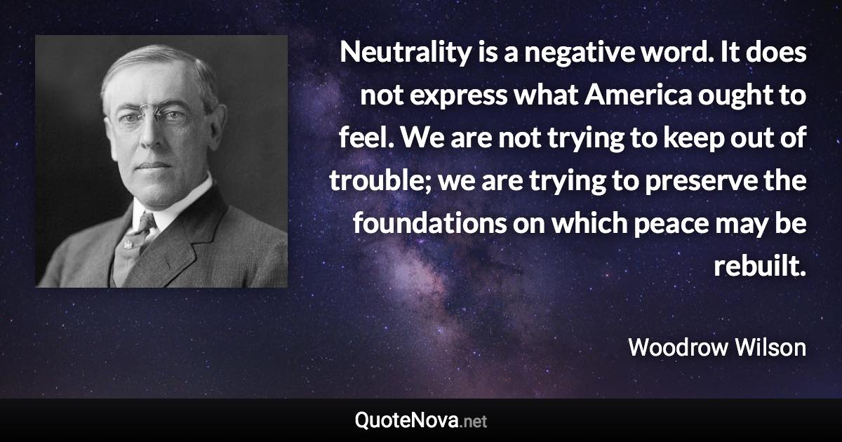 Neutrality is a negative word. It does not express what America ought to feel. We are not trying to keep out of trouble; we are trying to preserve the foundations on which peace may be rebuilt. - Woodrow Wilson quote