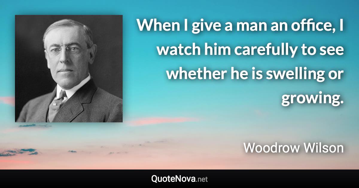 When I give a man an office, I watch him carefully to see whether he is swelling or growing. - Woodrow Wilson quote