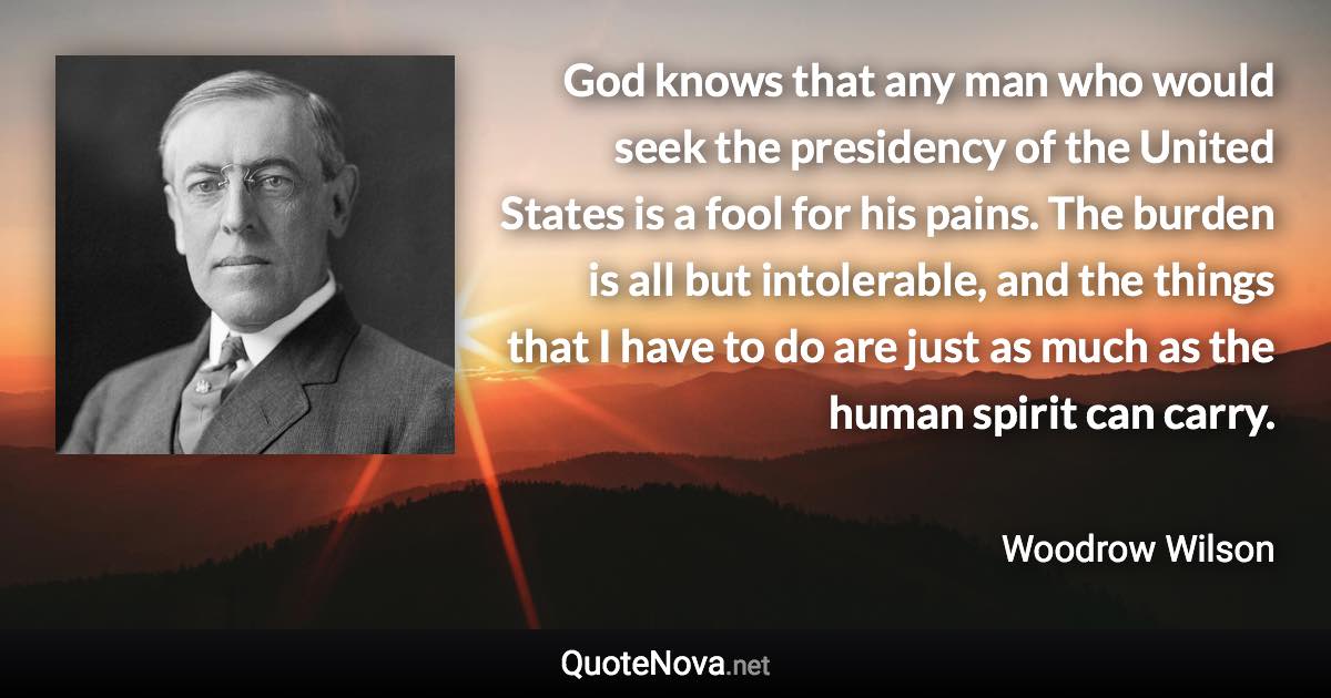 God knows that any man who would seek the presidency of the United States is a fool for his pains. The burden is all but intolerable, and the things that I have to do are just as much as the human spirit can carry. - Woodrow Wilson quote