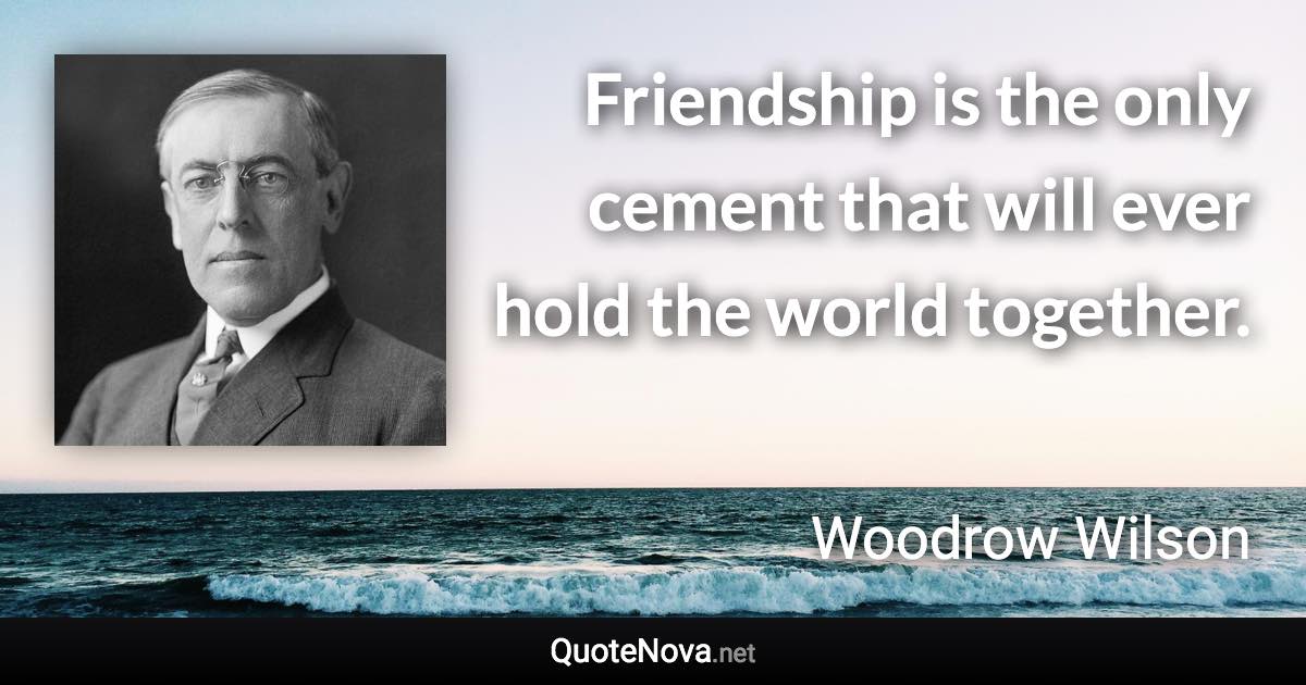 Friendship is the only cement that will ever hold the world together. - Woodrow Wilson quote