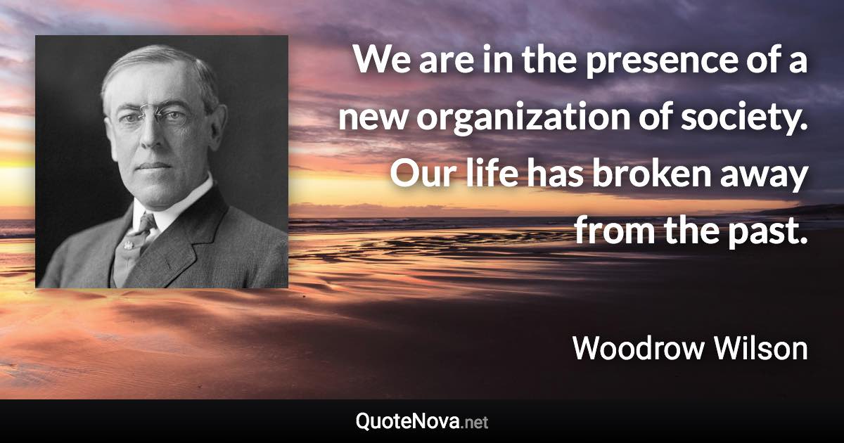 We are in the presence of a new organization of society. Our life has broken away from the past. - Woodrow Wilson quote