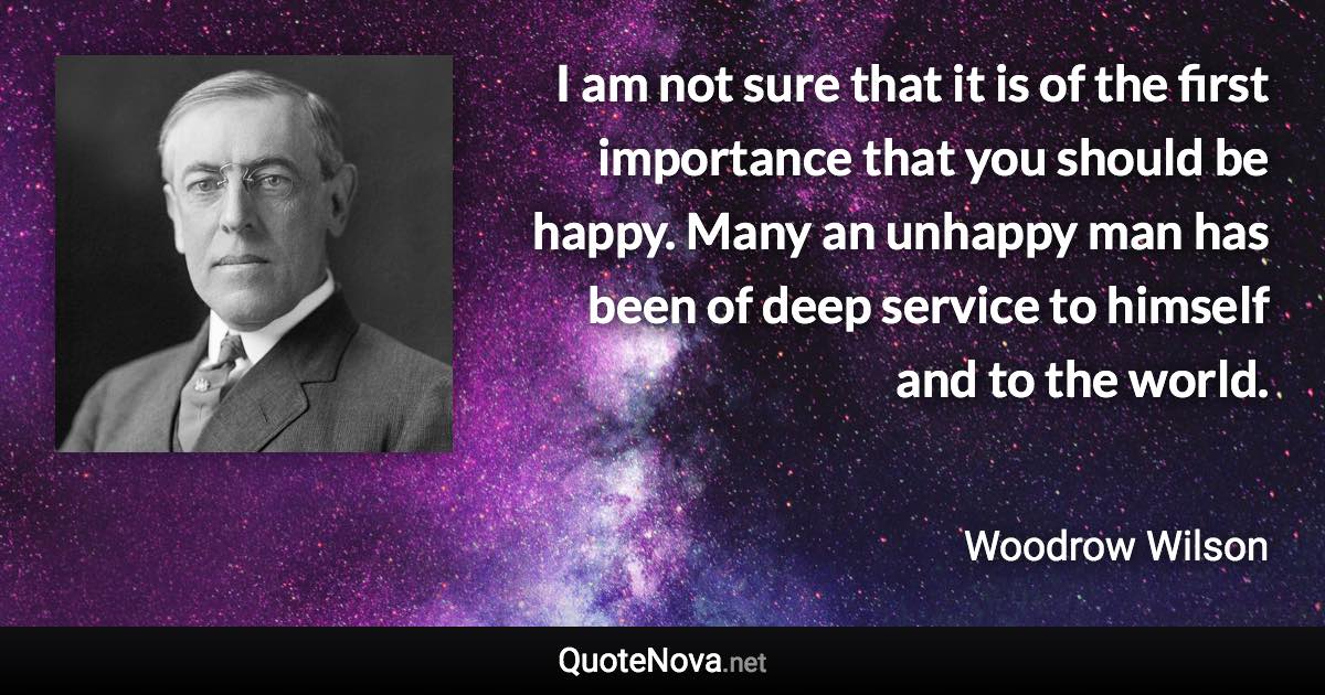 I am not sure that it is of the first importance that you should be happy. Many an unhappy man has been of deep service to himself and to the world. - Woodrow Wilson quote