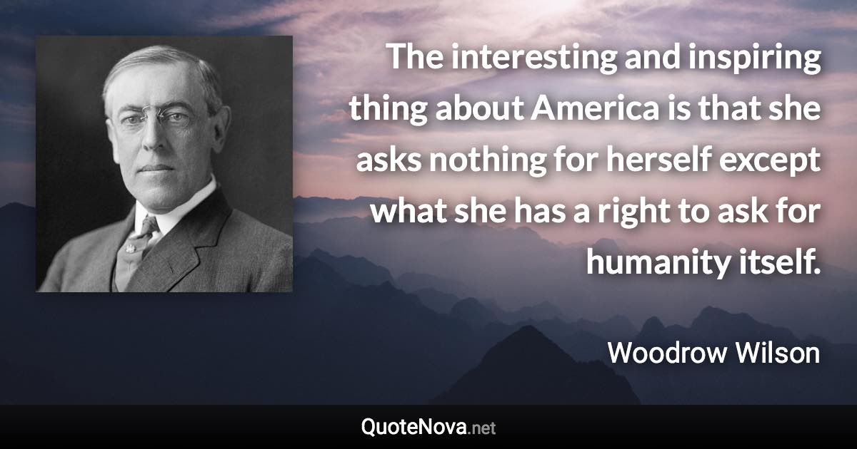 The interesting and inspiring thing about America is that she asks nothing for herself except what she has a right to ask for humanity itself. - Woodrow Wilson quote